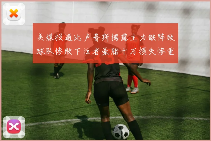 美媒报道比卢普斯揭露主力缺阵致球队惨败下注者豪赌十万损失惨重