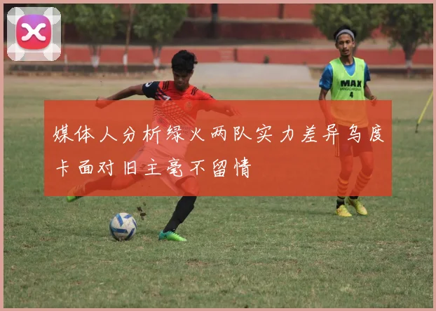 媒体人分析绿火两队实力差异乌度卡面对旧主毫不留情