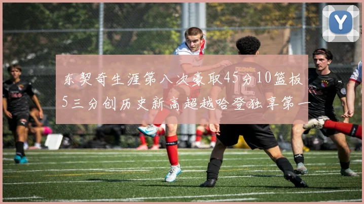 东契奇生涯第八次豪取45分10篮板5三分创历史新高超越哈登独享第一