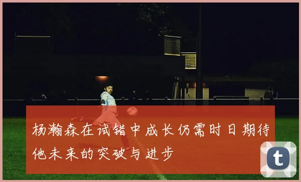 杨瀚森在试错中成长仍需时日期待他未来的突破与进步