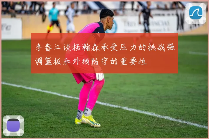 李春江谈杨瀚森承受压力的挑战强调篮板和外线防守的重要性