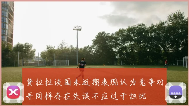 费拉拉谈国米近期表现认为竞争对手同样存在失误不应过于担忧