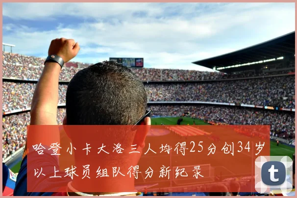 哈登小卡大洛三人均得25分创34岁以上球员组队得分新纪录