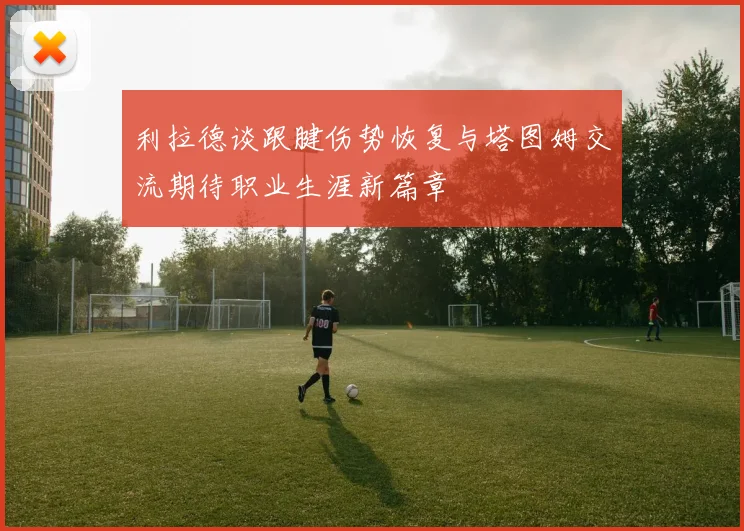 利拉德谈跟腱伤势恢复与塔图姆交流期待职业生涯新篇章