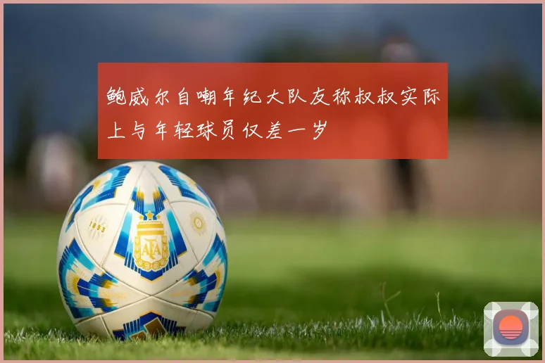 鲍威尔自嘲年纪大队友称叔叔实际上与年轻球员仅差一岁