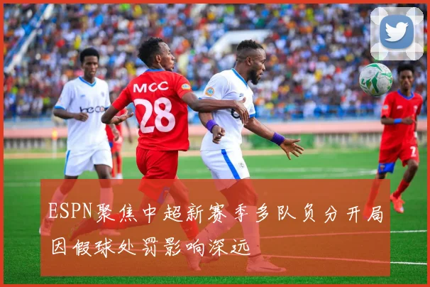 ESPN聚焦中超新赛季多队负分开局因假球处罚影响深远