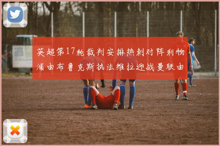 英超第17轮裁判安排热刺对阵利物浦由布鲁克斯执法维拉迎战曼联由奥利弗执法
