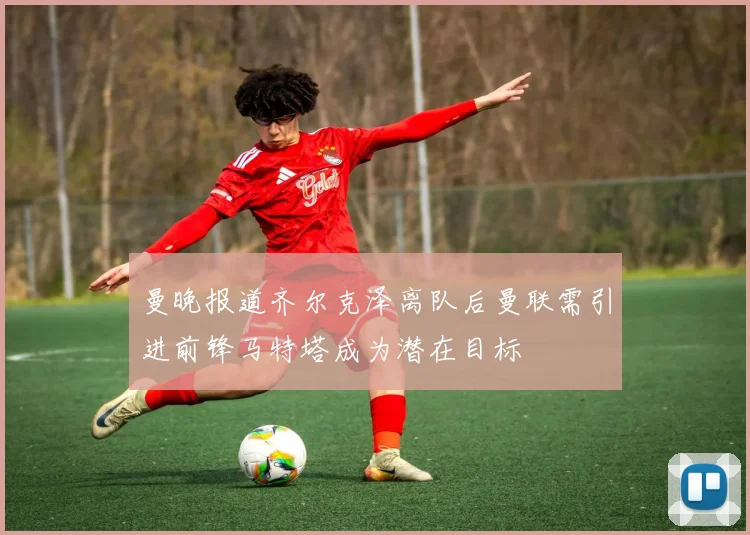 曼晚报道齐尔克泽离队后曼联需引进前锋马特塔成为潜在目标
