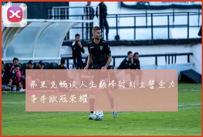 弗里克畅谈人生巅峰时刻立誓全力争夺欧冠荣耀