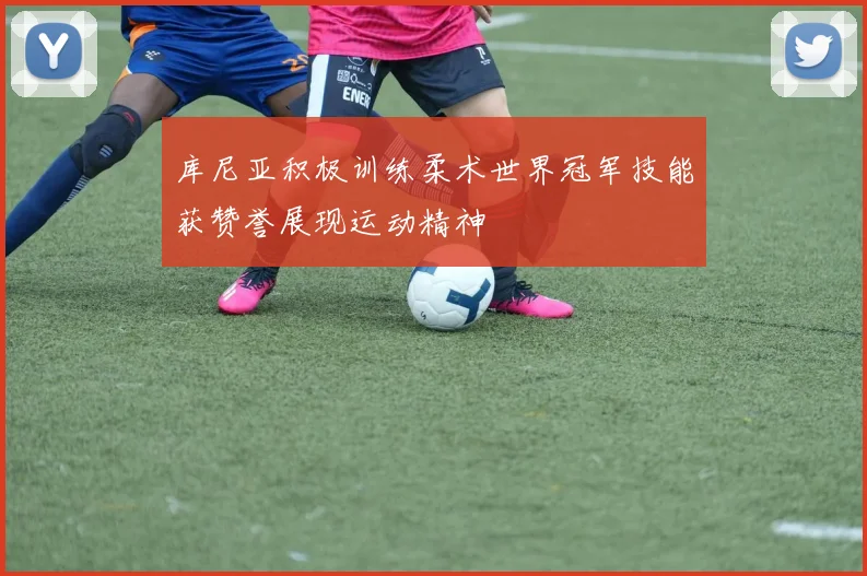 库尼亚积极训练柔术世界冠军技能获赞誉展现运动精神