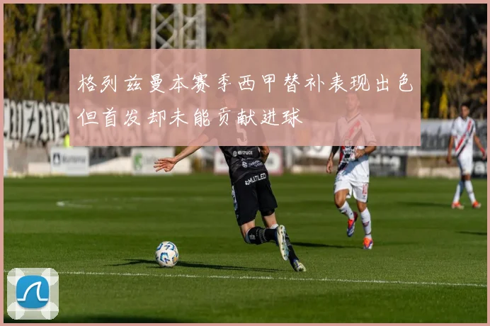 格列兹曼本赛季西甲替补表现出色但首发却未能贡献进球
