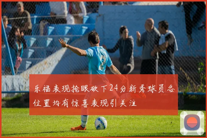乐福表现抢眼砍下24分新秀球员各位置均有惊喜表现引关注