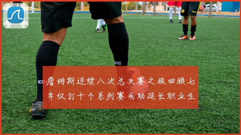 詹姆斯连续八次总决赛之旅回顾七年仅打十个系列赛或助延长职业生涯