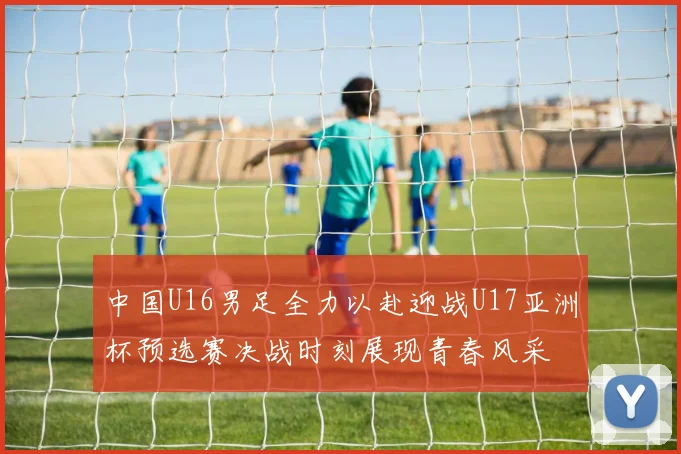 中国U16男足全力以赴迎战U17亚洲杯预选赛决战时刻展现青春风采