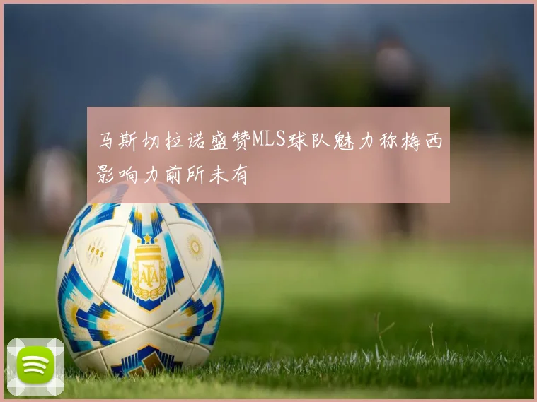 马斯切拉诺盛赞MLS球队魅力称梅西影响力前所未有