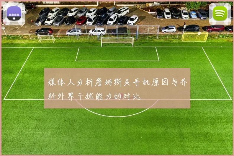 媒体人分析詹姆斯关手机原因与乔科外界干扰能力的对比
