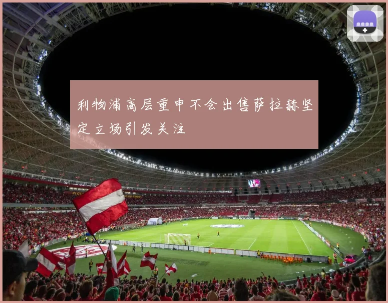 利物浦高层重申不会出售萨拉赫坚定立场引发关注
