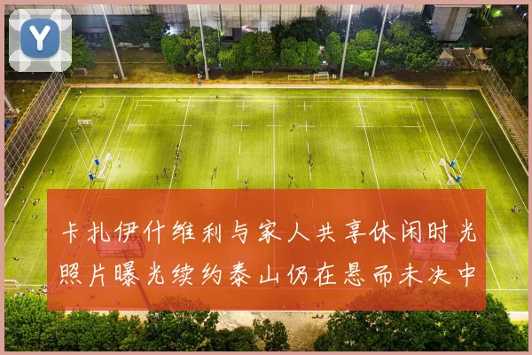 卡扎伊什维利与家人共享休闲时光照片曝光续约泰山仍在悬而未决中