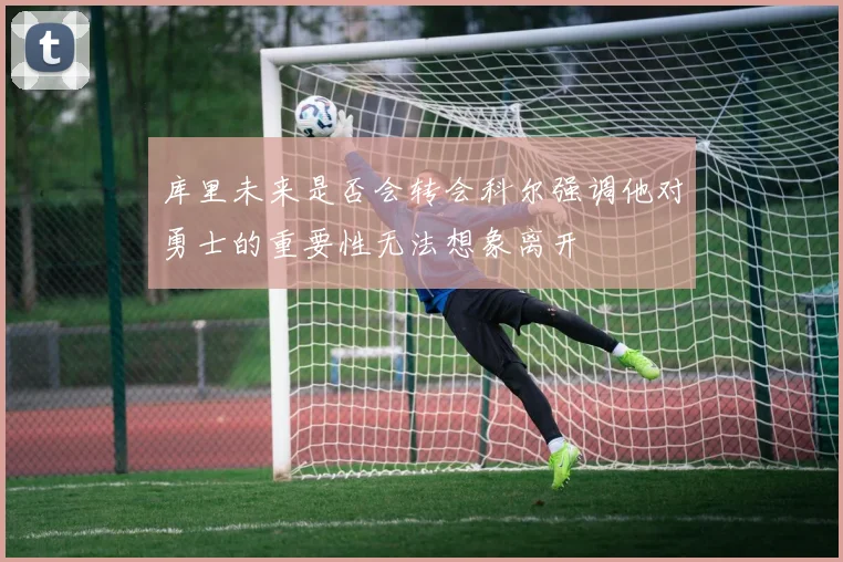 库里未来是否会转会科尔强调他对勇士的重要性无法想象离开