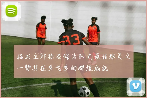 猛龙主帅称洛瑞为队史最佳球员之一赞其在多伦多的辉煌成就