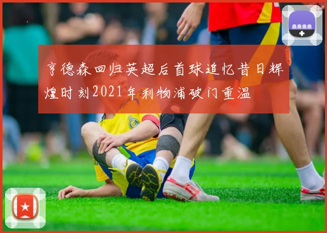 亨德森回归英超后首球追忆昔日辉煌时刻2021年利物浦破门重温