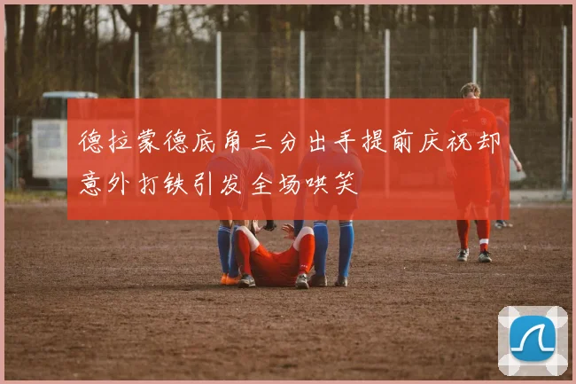 德拉蒙德底角三分出手提前庆祝却意外打铁引发全场哄笑