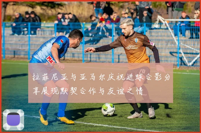 拉菲尼亚与亚马尔庆祝进球合影分享展现默契合作与友谊之情