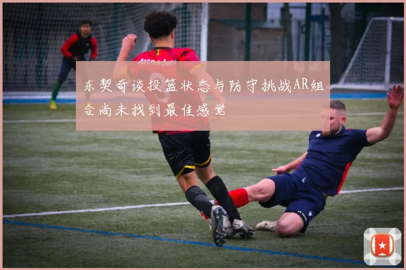 东契奇谈投篮状态与防守挑战AR组合尚未找到最佳感觉