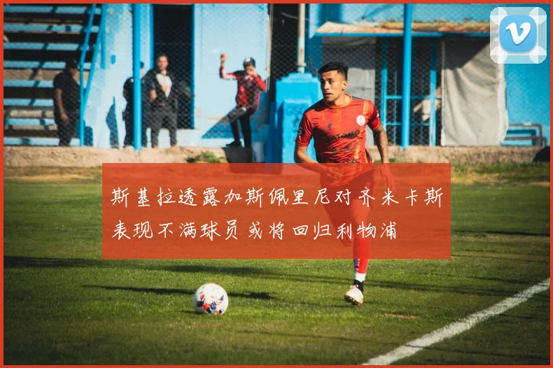 斯基拉透露加斯佩里尼对齐米卡斯表现不满球员或将回归利物浦