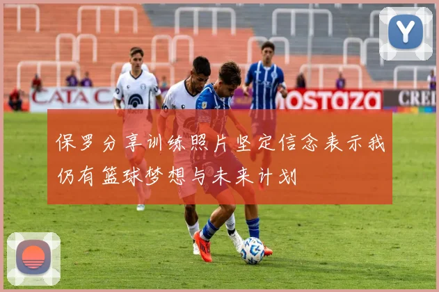 保罗分享训练照片坚定信念表示我仍有篮球梦想与未来计划