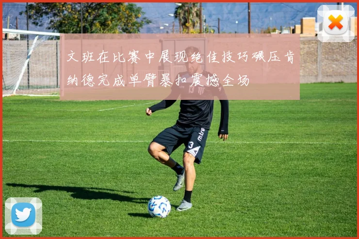 文班在比赛中展现绝佳技巧碾压肯纳德完成单臂暴扣震撼全场