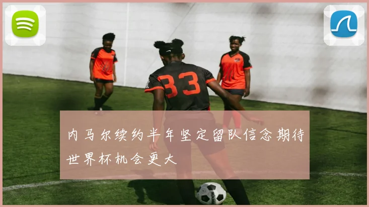 内马尔续约半年坚定留队信念期待世界杯机会更大