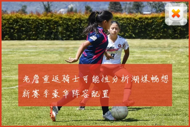 老詹重返骑士可能性分析湖媒畅想新赛季豪华阵容配置