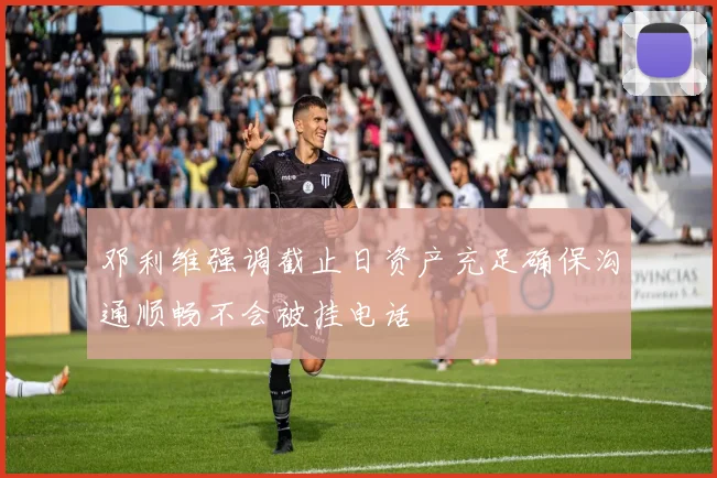 邓利维强调截止日资产充足确保沟通顺畅不会被挂电话